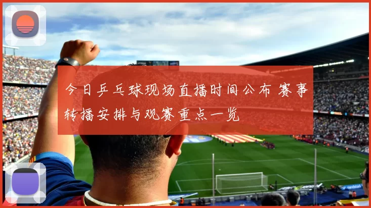 今日乒乓球现场直播时间公布 赛事转播安排与观赛重点一览