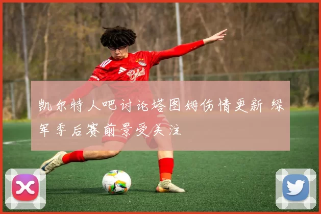 凯尔特人吧讨论塔图姆伤情更新 绿军季后赛前景受关注