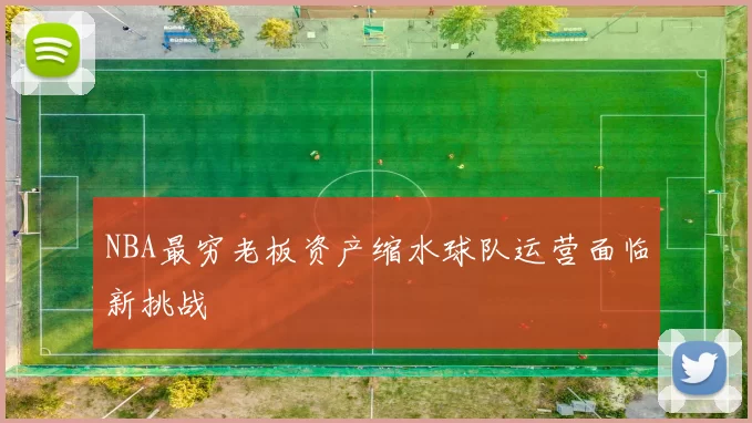 NBA最穷老板资产缩水球队运营面临新挑战