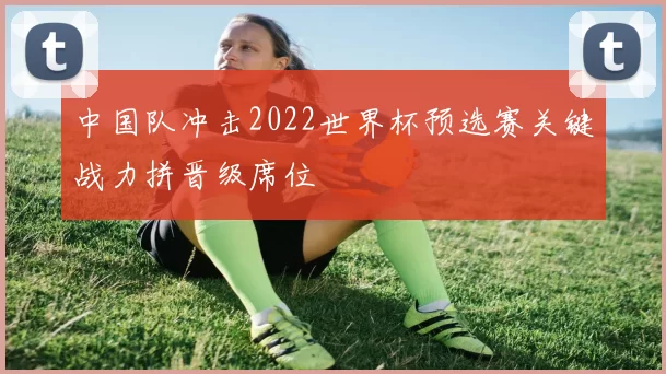 中国队冲击2022世界杯预选赛关键战力拼晋级席位