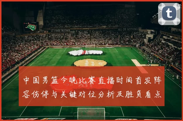 中国男篮今晚比赛直播时间首发阵容伤停与关键对位分析及胜负看点