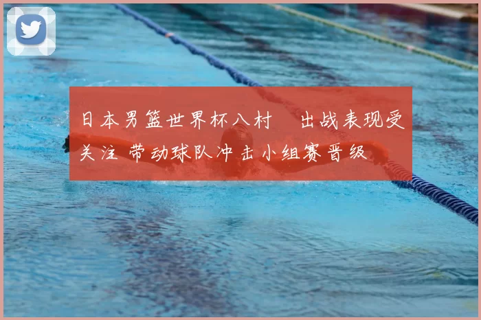 日本男篮世界杯八村塁出战表现受关注 带动球队冲击小组赛晋级