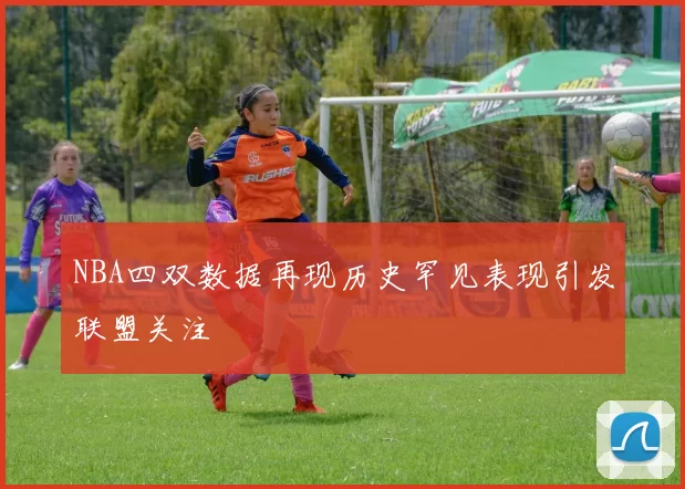 NBA四双数据再现历史罕见表现引发联盟关注