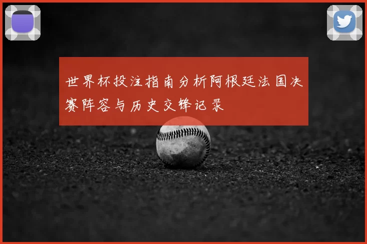 世界杯投注指南分析阿根廷法国决赛阵容与历史交锋记录