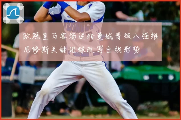 欧冠皇马客场逆转曼城晋级八强维尼修斯关键进球改写出线形势