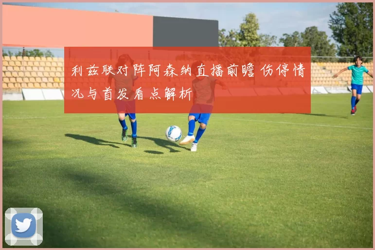 利兹联对阵阿森纳直播前瞻 伤停情况与首发看点解析