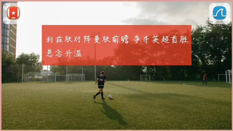 利兹联对阵曼联前瞻 争夺英超首胜悬念升温