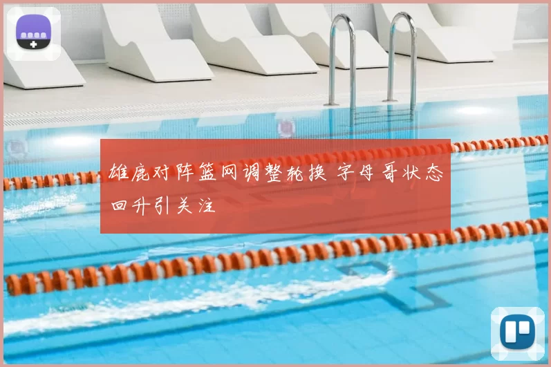 雄鹿对阵篮网调整轮换 字母哥状态回升引关注