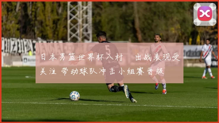 日本男篮世界杯八村塁出战表现受关注 带动球队冲击小组赛晋级