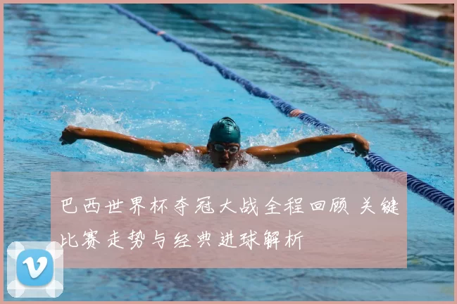 巴西世界杯夺冠大战全程回顾 关键比赛走势与经典进球解析