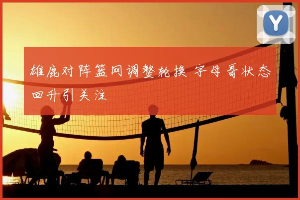 雄鹿对阵篮网调整轮换 字母哥状态回升引关注