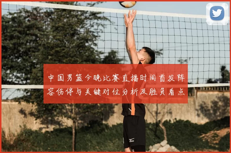 中国男篮今晚比赛直播时间首发阵容伤停与关键对位分析及胜负看点