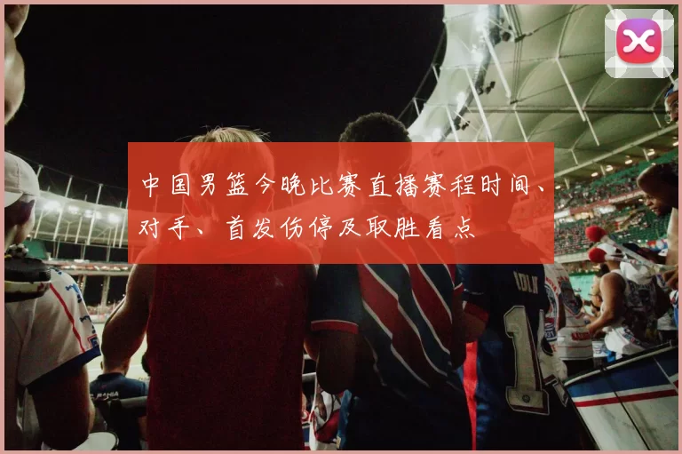 中国男篮今晚比赛直播赛程时间、对手、首发伤停及取胜看点