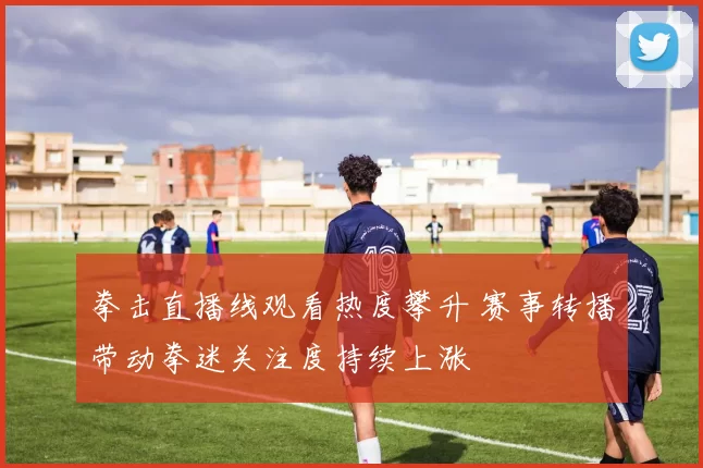 拳击直播线观看热度攀升 赛事转播带动拳迷关注度持续上涨