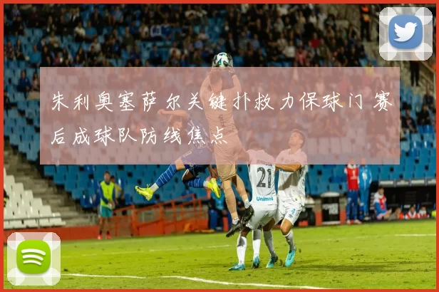 朱利奥塞萨尔关键扑救力保球门 赛后成球队防线焦点