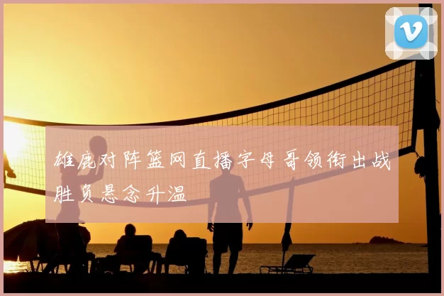 雄鹿对阵篮网直播字母哥领衔出战胜负悬念升温