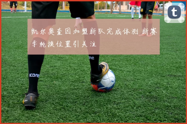 凯尔奥奎因加盟新队完成体测 新赛季轮换位置引关注