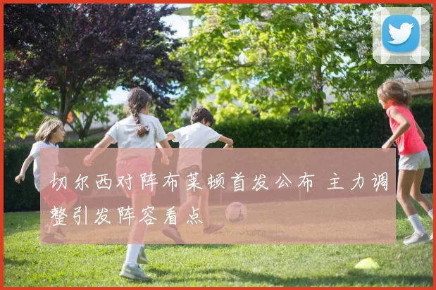 切尔西对阵布莱顿首发公布 主力调整引发阵容看点