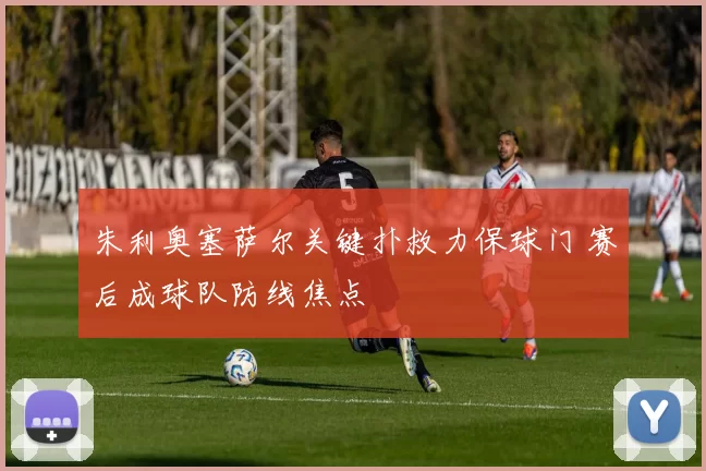 朱利奥塞萨尔关键扑救力保球门 赛后成球队防线焦点