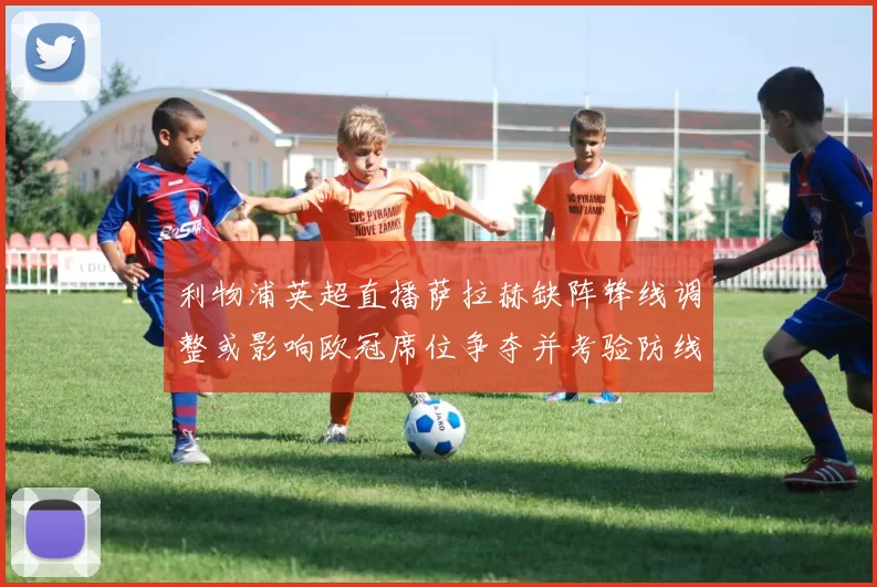 利物浦英超直播萨拉赫缺阵锋线调整或影响欧冠席位争夺并考验防线