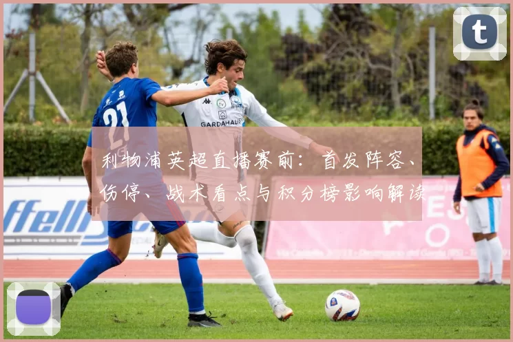 利物浦英超直播赛前：首发阵容、伤停、战术看点与积分榜影响解读