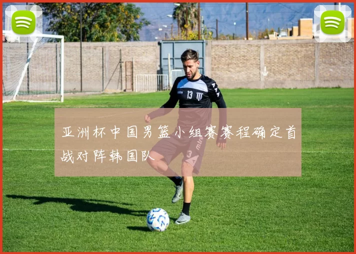 亚洲杯中国男篮小组赛赛程确定首战对阵韩国队